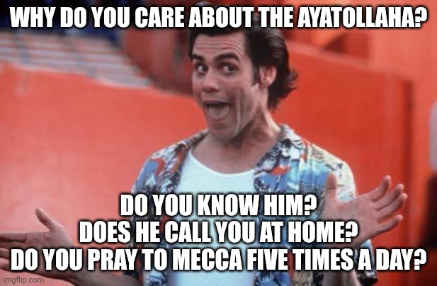 You didn't care about him two weeks ago.I wonder what changed...hmm... | WHY DO YOU CARE ABOUT THE AYATOLLAHA? DO YOU KNOW HIM?
DOES HE CALL YOU AT HOME?
DO YOU PRAY TO MECCA FIVE TIMES A DAY? | image tagged in ace ventura | made w/ Imgflip meme maker