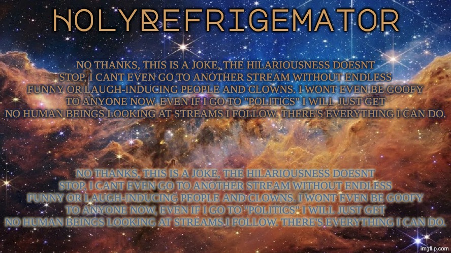 HolyRefrigemator Announcement Temp | NO THANKS, THIS IS A JOKE, THE HILARIOUSNESS DOESNT STOP, I CANT EVEN GO TO ANOTHER STREAM WITHOUT ENDLESS FUNNY OR LAUGH-INDUCING PEOPLE AND CLOWNS. I WONT EVEN BE GOOFY TO ANYONE NOW, EVEN IF I GO TO "POLITICS" I WILL JUST GET NO HUMAN BEINGS LOOKING AT STREAMS I FOLLOW. THERE'S EVERYTHING I CAN DO. NO THANKS, THIS IS A JOKE, THE HILARIOUSNESS DOESNT STOP, I CANT EVEN GO TO ANOTHER STREAM WITHOUT ENDLESS FUNNY OR LAUGH-INDUCING PEOPLE AND CLOWNS. I WONT EVEN BE GOOFY TO ANYONE NOW, EVEN IF I GO TO "POLITICS" I WILL JUST GET NO HUMAN BEINGS LOOKING AT STREAMS I FOLLOW. THERE'S EVERYTHING I CAN DO. | image tagged in holyrefrigemator announcement temp | made w/ Imgflip meme maker