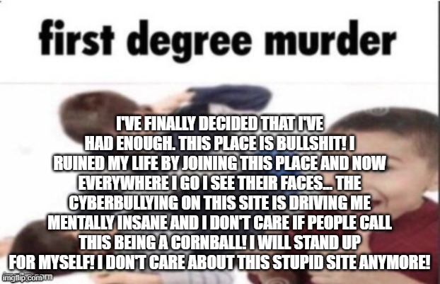 I've finally decided that I've had enough. This place is bullshit! I ruined my life by joining this place and now everywhere I g | I'VE FINALLY DECIDED THAT I'VE HAD ENOUGH. THIS PLACE IS BULLSHIT! I RUINED MY LIFE BY JOINING THIS PLACE AND NOW EVERYWHERE I GO I SEE THEIR FACES... THE CYBERBULLYING ON THIS SITE IS DRIVING ME MENTALLY INSANE AND I DON'T CARE IF PEOPLE CALL THIS BEING A CORNBALL! I WILL STAND UP FOR MYSELF! I DON'T CARE ABOUT THIS STUPID SITE ANYMORE! | image tagged in first degree murder | made w/ Imgflip meme maker