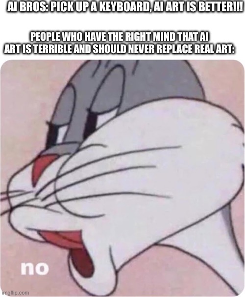 Bugs Bunny No | AI BROS: PICK UP A KEYBOARD, AI ART IS BETTER!!! PEOPLE WHO HAVE THE RIGHT MIND THAT AI ART IS TERRIBLE AND SHOULD NEVER REPLACE REAL ART: | image tagged in bugs bunny no | made w/ Imgflip meme maker