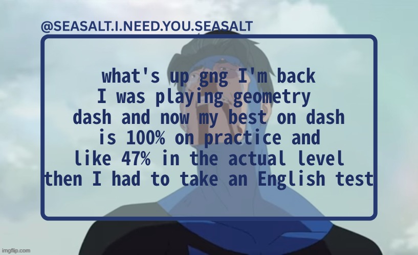 SEASALT Temp | what's up gng I'm back I was playing geometry  dash and now my best on dash is 100% on practice and like 47% in the actual level then I had to take an English test | image tagged in seasalt temp | made w/ Imgflip meme maker
