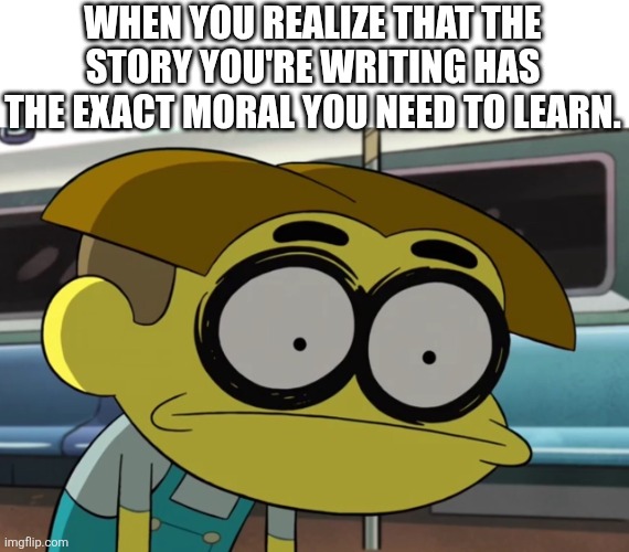 Oh | WHEN YOU REALIZE THAT THE STORY YOU'RE WRITING HAS THE EXACT MORAL YOU NEED TO LEARN. | image tagged in wasted cricket green | made w/ Imgflip meme maker