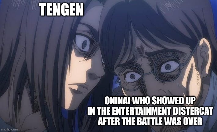 he was so mad | TENGEN; ONINAI WHO SHOWED UP IN THE ENTERTAINMENT DISTERCAT AFTER THE BATTLE WAS OVER | image tagged in eren jaeger stares down his dad,demon slayer | made w/ Imgflip meme maker