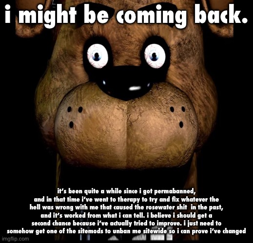 it’s been like a month since i was last here, i miss you guys | i might be coming back. it’s been quite a while since i got permabanned, and in that time i’ve went to therapy to try and fix whatever the hell was wrong with me that caused the rosewater shit  in the past, and it’s worked from what i can tell. i believe i should get a second chance because i’ve actually tried to improve. i just need to somehow get one of the sitemods to unban me sitewide so i can prove i’ve changed | image tagged in fred fazbar | made w/ Imgflip meme maker