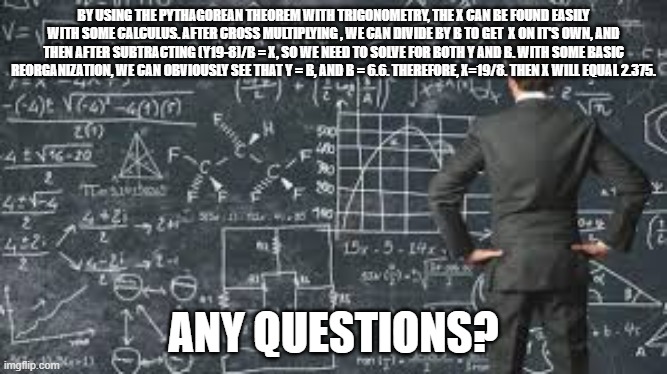 Chillin in math class | BY USING THE PYTHAGOREAN THEOREM WITH TRIGONOMETRY, THE X CAN BE FOUND EASILY WITH SOME CALCULUS. AFTER CROSS MULTIPLYING , WE CAN DIVIDE BY B TO GET  X ON IT'S OWN, AND THEN AFTER SUBTRACTING (Y19-8)/B = X, SO WE NEED TO SOLVE FOR BOTH Y AND B. WITH SOME BASIC REORGANIZATION, WE CAN OBVIOUSLY SEE THAT Y = B, AND B = 6.6. THEREFORE, X=19/8. THEN X WILL EQUAL 2.375. ANY QUESTIONS? | image tagged in over complicated explanation | made w/ Imgflip meme maker