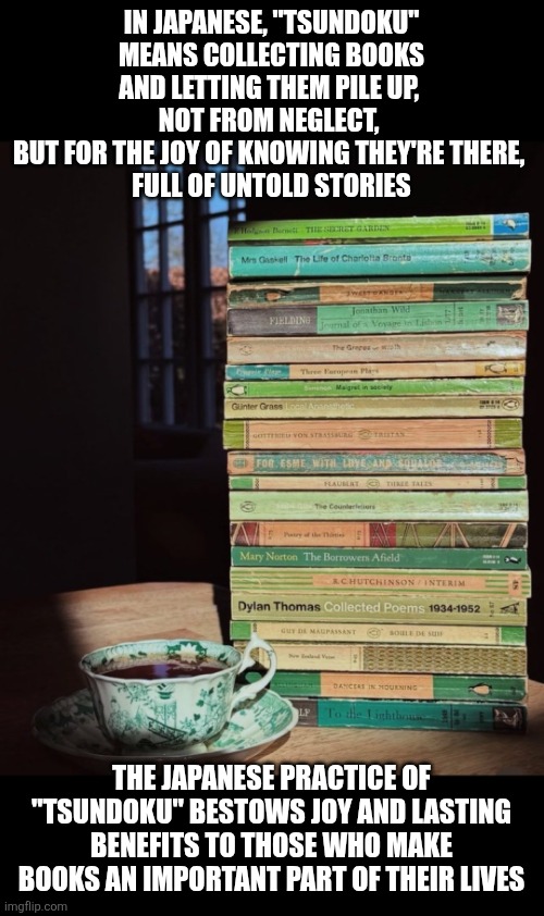 The Japanese practice of "tsundoku" bestows joy | IN JAPANESE, "TSUNDOKU" MEANS COLLECTING BOOKS AND LETTING THEM PILE UP, 
NOT FROM NEGLECT, 
BUT FOR THE JOY OF KNOWING THEY'RE THERE, 
FULL OF UNTOLD STORIES; THE JAPANESE PRACTICE OF "TSUNDOKU" BESTOWS JOY AND LASTING BENEFITS TO THOSE WHO MAKE BOOKS AN IMPORTANT PART OF THEIR LIVES | image tagged in books,reading,joy,life lessons,japanese,culture | made w/ Imgflip meme maker