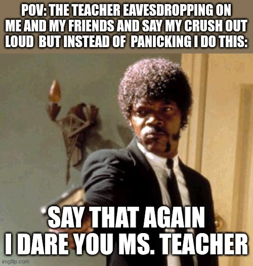 my teacher is dying rn ghahahahahaaaa | POV: THE TEACHER EAVESDROPPING ON ME AND MY FRIENDS AND SAY MY CRUSH OUT LOUD  BUT INSTEAD OF  PANICKING I DO THIS:; SAY THAT AGAIN I DARE YOU MS. TEACHER | image tagged in memes,say that again i dare you | made w/ Imgflip meme maker