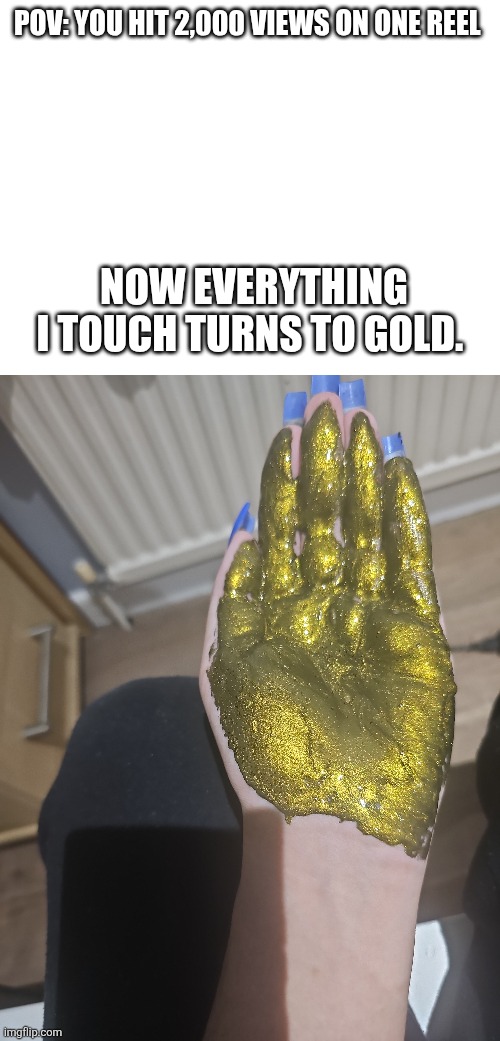 Every I touch turns to gold | POV: YOU HIT 2,000 VIEWS ON ONE REEL; NOW EVERYTHING I TOUCH TURNS TO GOLD. | image tagged in memes,relatable memes,instagram,hand | made w/ Imgflip meme maker