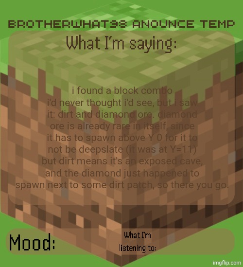 insane block combo! (seed and coords in comments) | i found a block combo i'd never thought i'd see, but i saw it: dirt and diamond ore. diamond ore is already rare in itself, since it has to spawn above Y 0 for it to not be deepslate (it was at Y=11) but dirt means it's an exposed cave, and the diamond just happened to spawn next to some dirt patch, so there you go. | image tagged in brotherwhat98 anounce temp made by arabmogus,no way | made w/ Imgflip meme maker