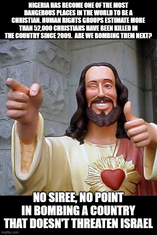 This seems to be the case.. | NIGERIA HAS BECOME ONE OF THE MOST DANGEROUS PLACES IN THE WORLD TO BE A CHRISTIAN. HUMAN RIGHTS GROUPS ESTIMATE MORE THAN 52,000 CHRISTIANS HAVE BEEN KILLED IN THE COUNTRY SINCE 2009.  ARE WE BOMBING THEM NEXT? NO SIREE, NO POINT IN BOMBING A COUNTRY THAT DOESN'T THREATEN ISRAEL | image tagged in memes,buddy christ,wtf,human stupidity | made w/ Imgflip meme maker