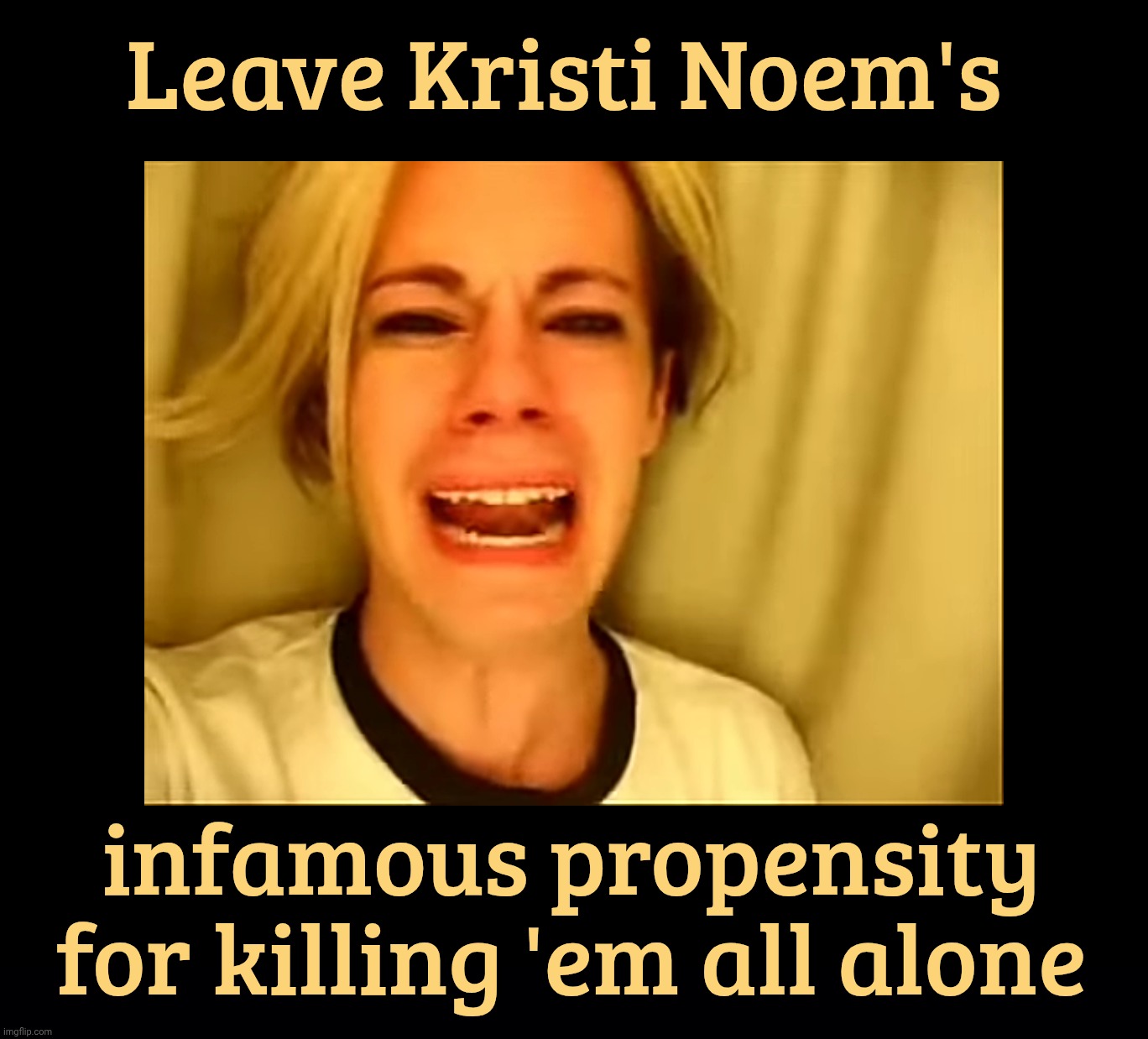 Leave Kristi Noem's infamous propensity for killing 'em all alone | image tagged in black background | made w/ Imgflip meme maker
