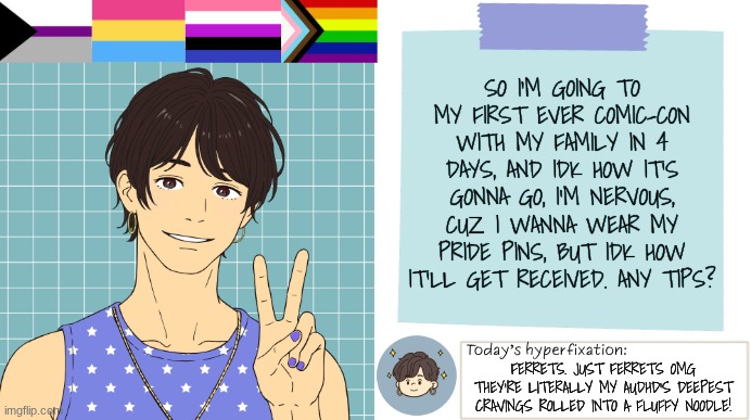 Comic-con | SO I'M GOING TO MY FIRST EVER COMIC-CON WITH MY FAMILY IN 4 DAYS, AND IDK HOW IT'S GONNA GO, I'M NERVOUS, CUZ I WANNA WEAR MY PRIDE PINS, BUT IDK HOW IT'LL GET RECEIVED. ANY TIPS? FERRETS. JUST FERRETS OMG THEY'RE LITERALLY MY AUDHD'S DEEPEST CRAVINGS ROLLED INTO A FLUFFY NOODLE! | image tagged in thepapercranearmy template 3 | made w/ Imgflip meme maker