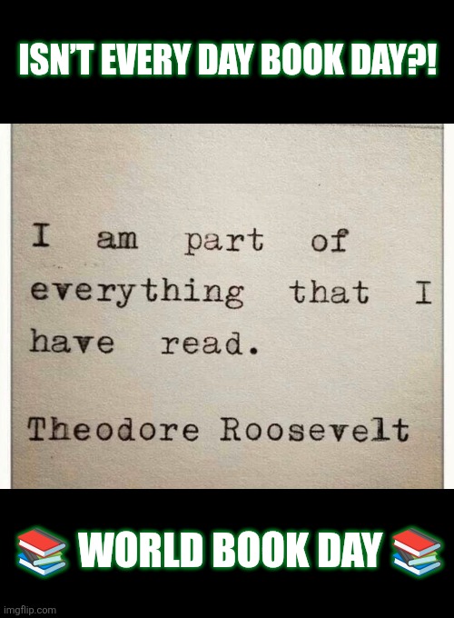 World Book Day | ISN’T EVERY DAY BOOK DAY?! 📚 WORLD BOOK DAY 📚 | image tagged in books,reading,culture,history,wisdom,theodore roosevelt | made w/ Imgflip meme maker