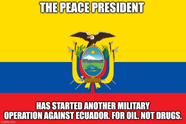 The only people dumber than Tump (who's also a pedophile), are the people in the politics stream licking his boots. | THE PEACE PRESIDENT; HAS STARTED ANOTHER MILITARY OPERATION AGAINST ECUADOR. FOR OIL. NOT DRUGS. | image tagged in ecuador | made w/ Imgflip meme maker