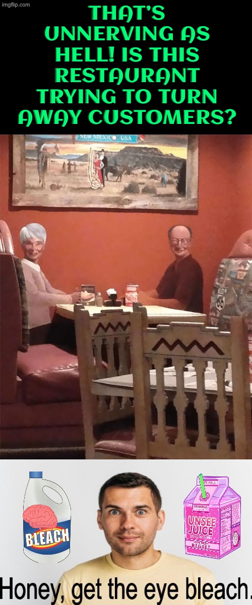 Unnerving As Hell | THAT’S UNNERVING AS HELL! IS THIS RESTAURANT TRYING TO TURN AWAY CUSTOMERS? | image tagged in cursed images,what a terrible day to have eyes,oh hell no,unsee juice,bleach,nightmare fuel | made w/ Imgflip meme maker