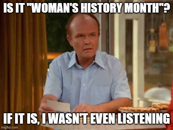 Red Forman That 70's Show | IS IT "WOMAN'S HISTORY MONTH"? IF IT IS, I WASN'T EVEN LISTENING | image tagged in red forman that 70's show | made w/ Imgflip meme maker