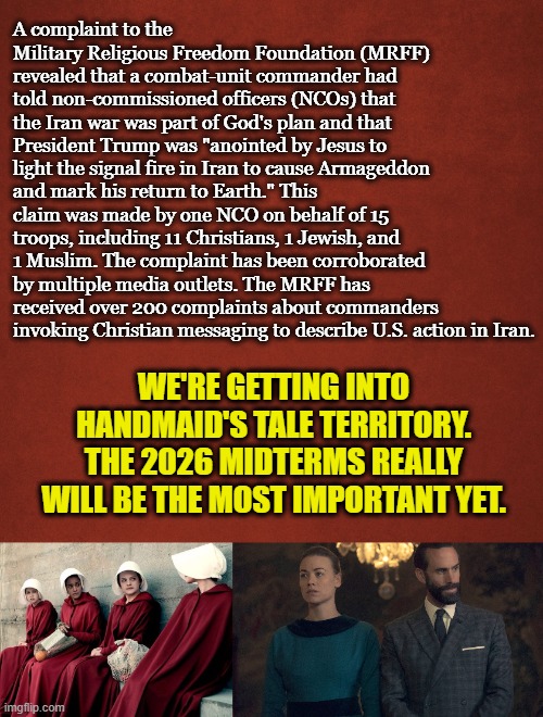 fly your American flag upside down | A complaint to the Military Religious Freedom Foundation (MRFF) revealed that a combat-unit commander had told non-commissioned officers (NCOs) that the Iran war was part of God's plan and that President Trump was "anointed by Jesus to light the signal fire in Iran to cause Armageddon and mark his return to Earth." This claim was made by one NCO on behalf of 15 troops, including 11 Christians, 1 Jewish, and 1 Muslim. The complaint has been corroborated by multiple media outlets. The MRFF has received over 200 complaints about commanders invoking Christian messaging to describe U.S. action in Iran. WE'RE GETTING INTO HANDMAID'S TALE TERRITORY. THE 2026 MIDTERMS REALLY WILL BE THE MOST IMPORTANT YET. | image tagged in handmaid's tale,iran,armageddon,us military,revelation | made w/ Imgflip meme maker