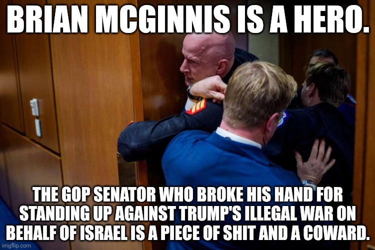 "NOBODY WANTS TO FIGHT FOR ISRAEL!" Do you people get it now? Or do you need more time to figure out what is really going on? | BRIAN MCGINNIS IS A HERO. THE GOP SENATOR WHO BROKE HIS HAND FOR STANDING UP AGAINST TRUMP'S ILLEGAL WAR ON BEHALF OF ISRAEL IS A PIECE OF SHIT AND A COWARD. | made w/ Imgflip meme maker