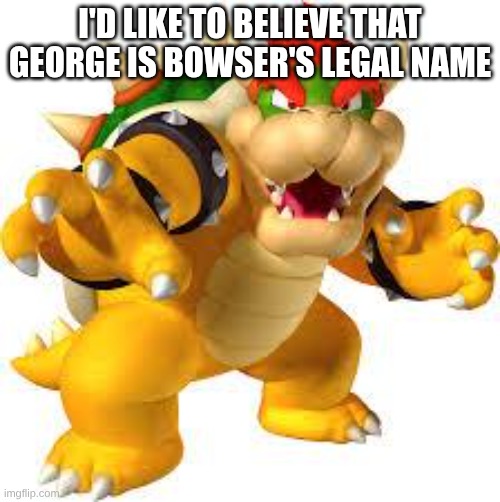 Bowser | I'D LIKE TO BELIEVE THAT GEORGE IS BOWSER'S LEGAL NAME | image tagged in bowser | made w/ Imgflip meme maker