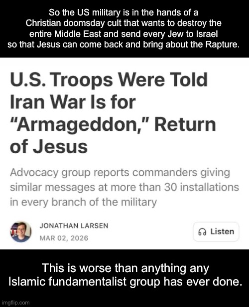 We are the terrorists. | So the US military is in the hands of a Christian doomsday cult that wants to destroy the entire Middle East and send every Jew to Israel so that Jesus can come back and bring about the Rapture. This is worse than anything any Islamic fundamentalist group has ever done. | image tagged in christianity,psychosis,armageddon,iran,donald trump,israel | made w/ Imgflip meme maker