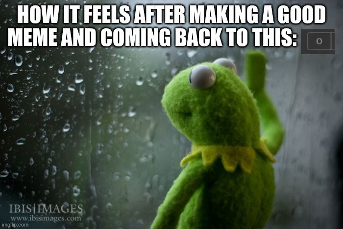 happened one too many times | HOW IT FEELS AFTER MAKING A GOOD MEME AND COMING BACK TO THIS: | image tagged in kermit window | made w/ Imgflip meme maker