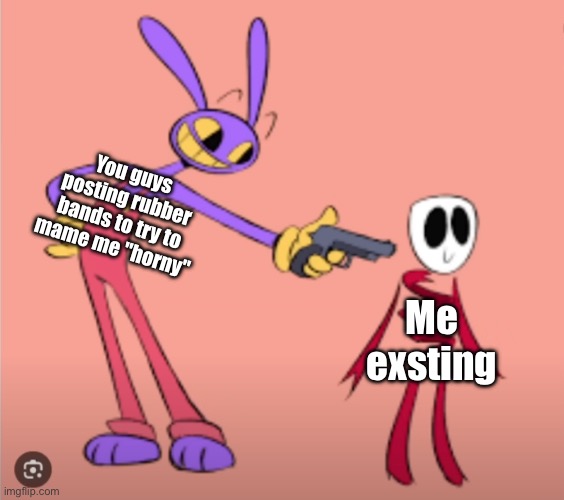 Jax is gonna shoot Gangle | You guys posting rubber bands to try to mame me "horny"; Me exsting | image tagged in jax is gonna shoot gangle | made w/ Imgflip meme maker
