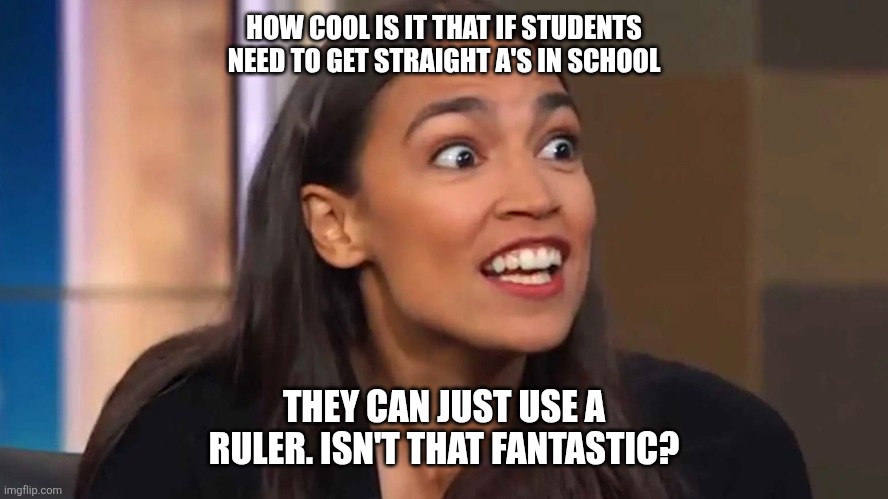 Crazy AOC | HOW COOL IS IT THAT IF STUDENTS NEED TO GET STRAIGHT A'S IN SCHOOL; THEY CAN JUST USE A RULER. ISN'T THAT FANTASTIC? | image tagged in crazy aoc | made w/ Imgflip meme maker