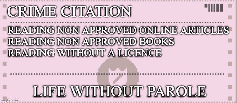 2030s | CRIME CITATION; READING NON APPROVED ONLINE ARTICLES
READING NON APPROVED BOOKS
READING WITHOUT A LICENCE; LIFE WITHOUT PAROLE | image tagged in papers please citation | made w/ Imgflip meme maker