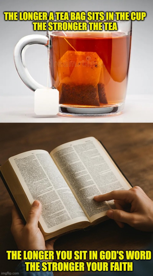 THE LONGER A TEA BAG SITS IN THE CUP
THE STRONGER THE TEA; THE LONGER YOU SIT IN GOD'S WORD
THE STRONGER YOUR FAITH | image tagged in cup of tea,reading bible | made w/ Imgflip meme maker