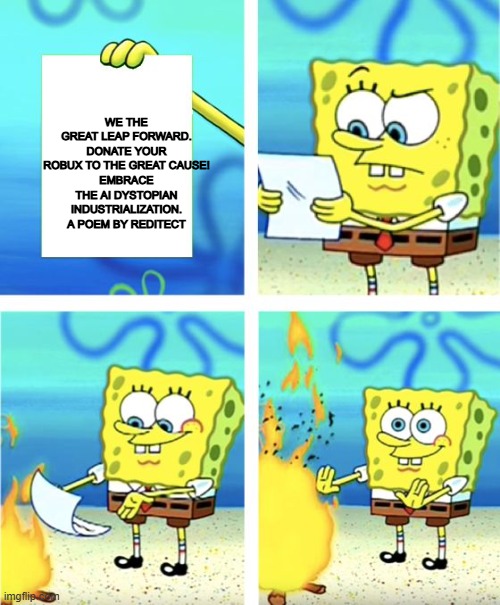Spongebob Burning Paper | WE THE GREAT LEAP FORWARD.
DONATE YOUR ROBUX TO THE GREAT CAUSE!
EMBRACE THE AI DYSTOPIAN INDUSTRIALIZATION.
A POEM BY REDITECT | image tagged in spongebob burning paper | made w/ Imgflip meme maker