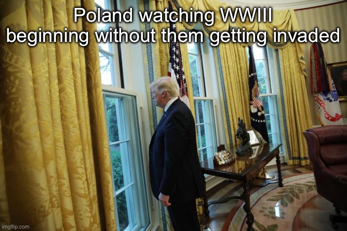 Trump sad window | Poland watching WWIII beginning without them getting invaded | image tagged in trump sad window | made w/ Imgflip meme maker