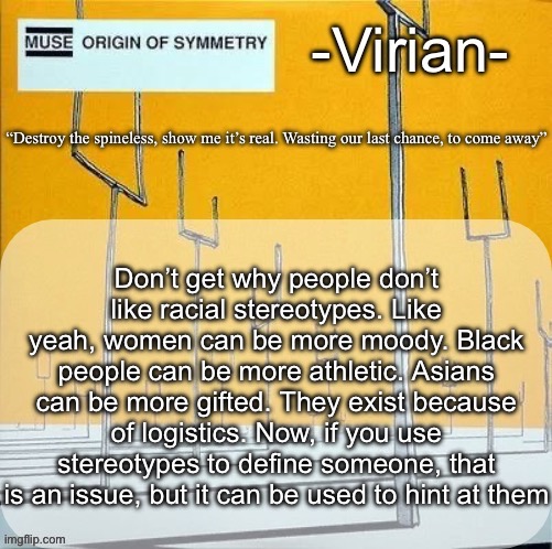 Saying this because I perfectly fit the stereotypical Mormon due to being a Mormon | Don’t get why people don’t like racial stereotypes. Like yeah, women can be more moody. Black people can be more athletic. Asians can be more gifted. They exist because of logistics. Now, if you use stereotypes to define someone, that is an issue, but it can be used to hint at them | image tagged in virian muse announcement temp | made w/ Imgflip meme maker
