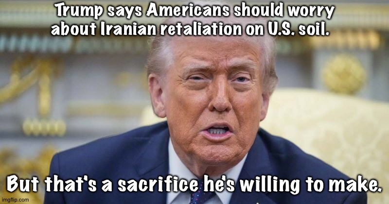 But that's a sacrifice...you know... | Trump says Americans should worry about Iranian retaliation on U.S. soil. But that's a sacrifice he's willing to make. | image tagged in trump | made w/ Imgflip meme maker