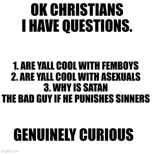 OK CHRISTIANS I HAVE QUESTIONS. 1. ARE YALL COOL WITH FEMBOYS
2. ARE YALL COOL WITH ASEXUALS
3. WHY IS SATAN THE BAD GUY IF HE PUNISHES SINNERS; GENUINELY CURIOUS | made w/ Imgflip meme maker