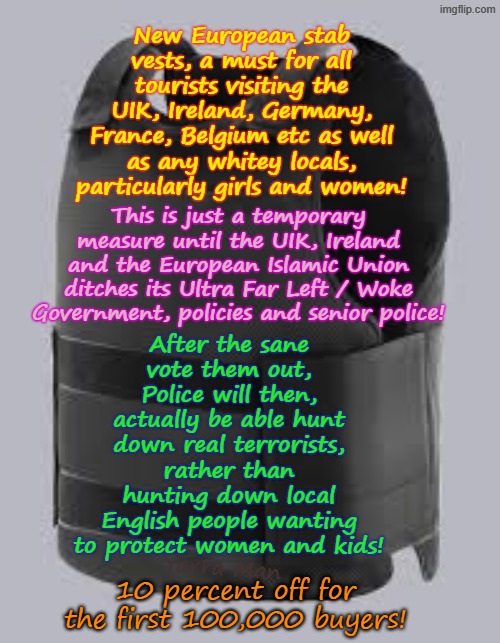 Wanna travel to the United Islamic Kingdom or the European Islamic Union? Ya gonna need this! | New European stab vests, a must for all tourists visiting the UIK, Ireland, Germany, France, Belgium etc as well as any whitey locals, particularly girls and women! This is just a temporary measure until the UIK, Ireland and the European Islamic Union ditches its Ultra Far Left / Woke Government, policies and senior police! After the sane vote them out, Police will then, actually be able hunt down real terrorists, rather than hunting down local English people wanting to protect women and kids! Yarra Man; 10 percent off for the first 100,000 buyers! | image tagged in european tourist stab vests,ultra far left woke self gratification by proxy,mass migration,insanity police,stalin starmer labour | made w/ Imgflip meme maker