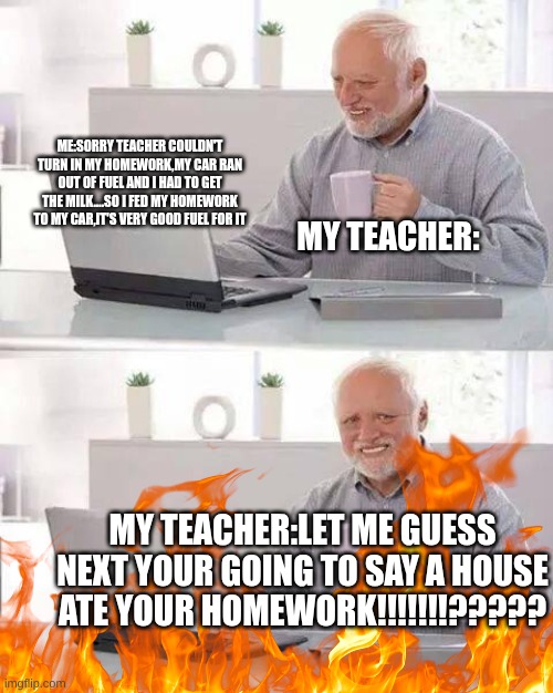 Homework Sux | ME:SORRY TEACHER COULDN'T TURN IN MY HOMEWORK,MY CAR RAN OUT OF FUEL AND I HAD TO GET THE MILK....SO I FED MY HOMEWORK TO MY CAR,IT'S VERY GOOD FUEL FOR IT; MY TEACHER:; MY TEACHER:LET ME GUESS NEXT YOUR GOING TO SAY A HOUSE ATE YOUR HOMEWORK!!!!!!!????? | image tagged in memes,hide the pain harold | made w/ Imgflip meme maker