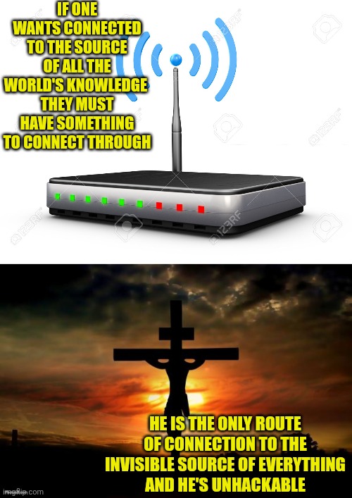 IF ONE WANTS CONNECTED TO THE SOURCE OF ALL THE WORLD'S KNOWLEDGE 
THEY MUST HAVE SOMETHING TO CONNECT THROUGH; HE IS THE ONLY ROUTE OF CONNECTION TO THE INVISIBLE SOURCE OF EVERYTHING
AND HE'S UNHACKABLE | image tagged in wifi router,jesus on the cross | made w/ Imgflip meme maker