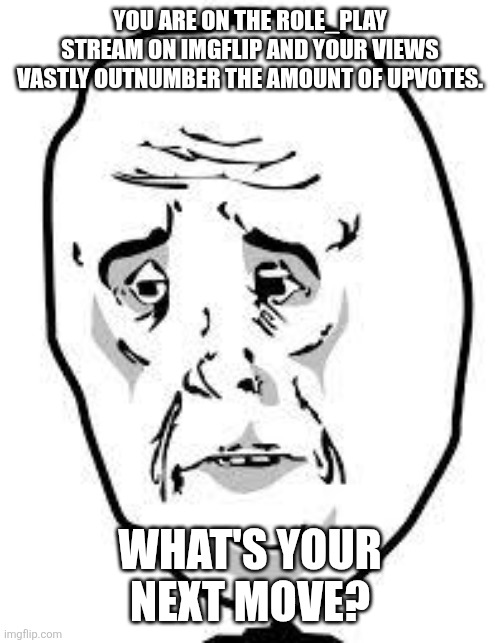 We need a upvote and humor deficiency group therapy session for this stream. (Joke RP only) | YOU ARE ON THE ROLE_PLAY STREAM ON IMGFLIP AND YOUR VIEWS VASTLY OUTNUMBER THE AMOUNT OF UPVOTES. WHAT'S YOUR NEXT MOVE? | image tagged in sad face | made w/ Imgflip meme maker