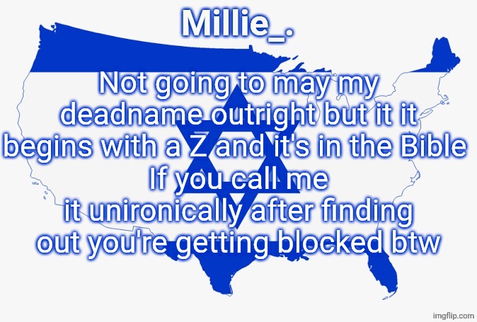 Millie's satirical United States of Israel announcement template | Not going to may my deadname outright but it it begins with a Z and it's in the Bible 
If you call me it unironically after finding out you're getting blocked btw | image tagged in millie's satirical united states of israel announcement template | made w/ Imgflip meme maker