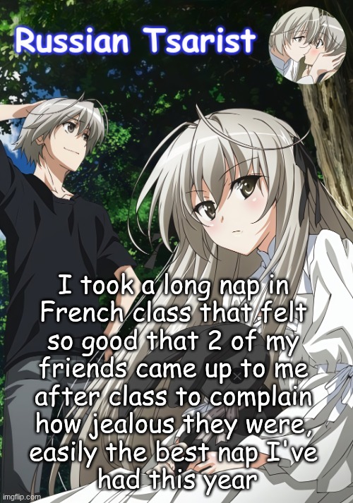 Russian_Tsarist_8 Yosuga no Sora announcement temp | I took a long nap in 
French class that felt 
so good that 2 of my 
friends came up to me 
after class to complain 
how jealous they were, 
easily the best nap I've 
had this year | image tagged in russian_tsarist_8 yosuga no sora announcement temp | made w/ Imgflip meme maker