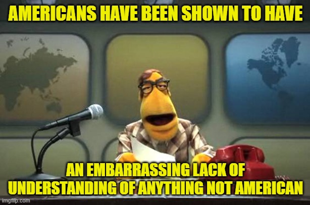 AMERICANS HAVE BEEN SHOWN TO HAVE AN EMBARRASSING LACK OF UNDERSTANDING OF ANYTHING NOT AMERICAN | image tagged in muppet news flash | made w/ Imgflip meme maker