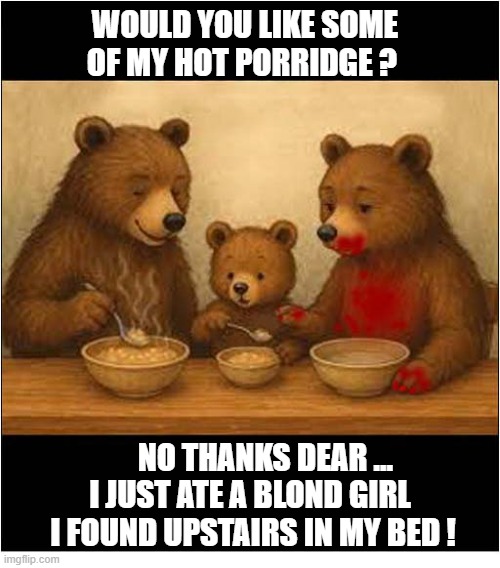 Goldilocks And The Three Bears - The Alternative Ending ! | WOULD YOU LIKE SOME OF MY HOT PORRIDGE ? NO THANKS DEAR ...
I JUST ATE A BLOND GIRL 
I FOUND UPSTAIRS IN MY BED ! | image tagged in goldilocks,eaten,alternative,ending | made w/ Imgflip meme maker