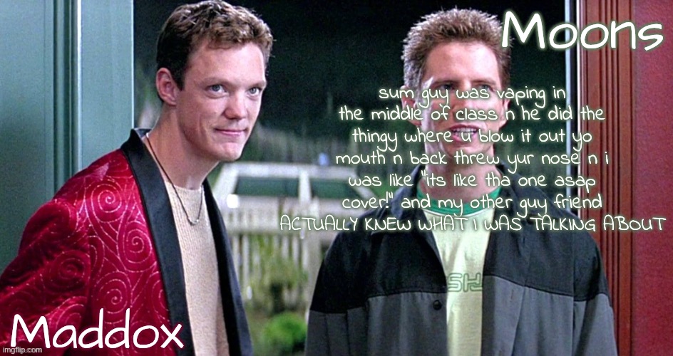 TS IS ACTUALLY REVOLUTIONARY BRO NOBODY KNOWS BALL AT MY SCHOOL | sum guy was vaping in the middle of class n he did the thingy where u blow it out yo mouth n back threw yur nose n i was like "its like tha one asap cover!" and my other guy friend ACTUALLY KNEW WHAT I WAS TALKING ABOUT | image tagged in maddox n moons - scream temp | made w/ Imgflip meme maker