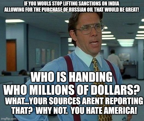 Haven't heard that Trump lifted sanctions allowing for Russian oil to be purchased? | IF YOU WOULS STOP LIFTING SANCTIONS ON INDIA ALLOWING FOR THE PURCHASE OF RUSSIAN OIL THAT WOULD BE GREAT! WHO IS HANDING
WHO MILLIONS OF DOLLARS? WHAT...YOUR SOURCES ARENT REPORTING THAT?  WHY NOT.  YOU HATE AMERICA! | image tagged in memes,that would be great | made w/ Imgflip meme maker