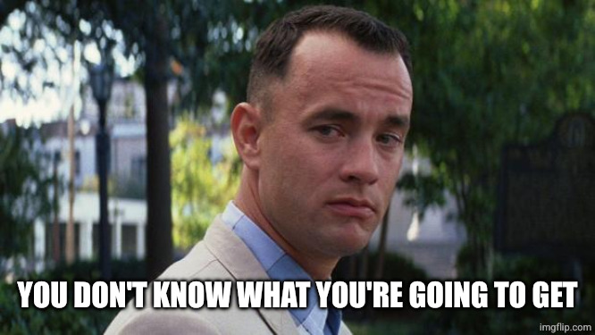Forrest Gump | YOU DON'T KNOW WHAT YOU'RE GOING TO GET | image tagged in forrest gump | made w/ Imgflip meme maker