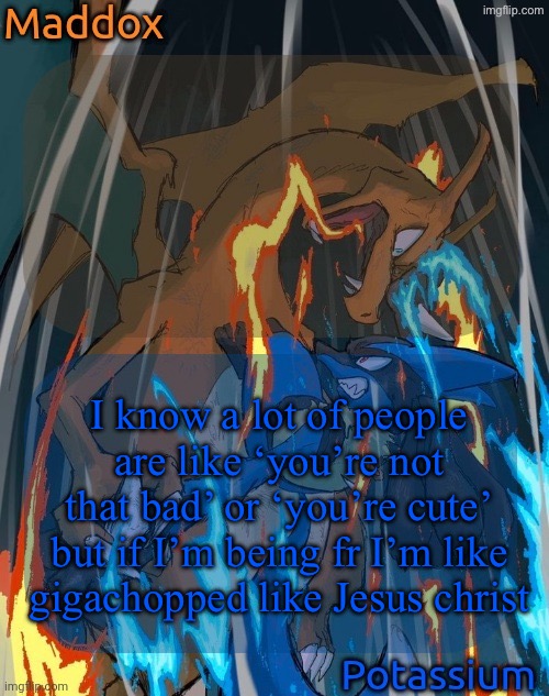 maddox and potassium - charizard and lucario temp | I know a lot of people are like ‘you’re not that bad’ or ‘you’re cute’ but if I’m being fr I’m like gigachopped like Jesus Christ | image tagged in maddox and potassium - charizard and lucario temp | made w/ Imgflip meme maker