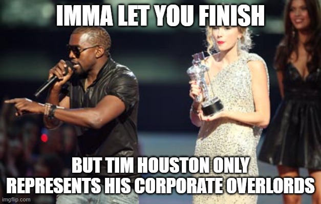 Interupting Kanye Meme | IMMA LET YOU FINISH; BUT TIM HOUSTON ONLY REPRESENTS HIS CORPORATE OVERLORDS | image tagged in memes,interupting kanye | made w/ Imgflip meme maker