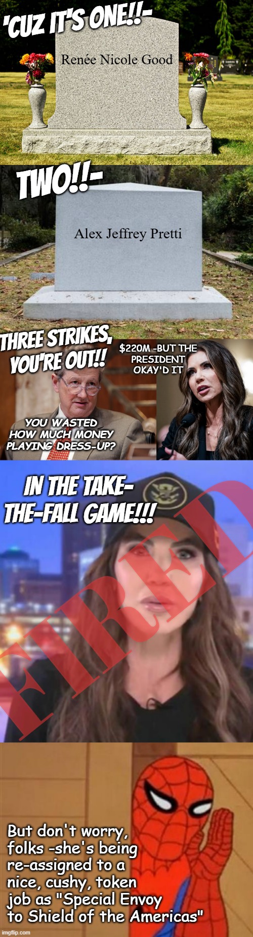 What do ya do with a flunkin' failer? | 'CUZ IT'S ONE!!-; Renée Nicole Good; TWO!!-; Alex Jeffrey Pretti; THREE STRIKES, YOU'RE OUT!! $220M -BUT THE
PRESIDENT
OKAY'D IT; YOU WASTED HOW MUCH MONEY PLAYING DRESS-UP? IN THE TAKE-
THE-FALL GAME!!! FIRED; But don't worry,
folks -she's being
re-assigned to a
nice, cushy, token
job as "Special Envoy
to Shield of the Americas" | image tagged in headstone,op headstone,senator john kennedy,kristi noem testifying before congress,kristi noem,spiderman psst | made w/ Imgflip meme maker
