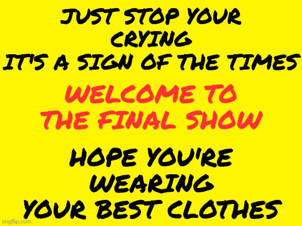 Hope You're Wearing Your Best Clothes | JUST STOP YOUR CRYING
IT'S A SIGN OF THE TIMES; WELCOME TO THE FINAL SHOW; HOPE YOU'RE WEARING YOUR BEST CLOTHES | image tagged in memes,sign of the times,there seems to be no sign of intelligent life anywhere,we're all doomed,love wins,peace on earth | made w/ Imgflip meme maker