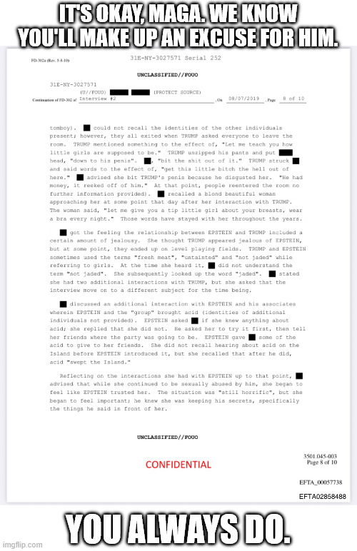 What will it take for you to wake up to who he is? | IT'S OKAY, MAGA. WE KNOW YOU'LL MAKE UP AN EXCUSE FOR HIM. YOU ALWAYS DO. | image tagged in donald trump,jeffrey epstein,chomo,pedo,crime | made w/ Imgflip meme maker